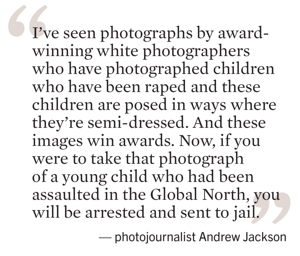 “I’ve seen photographs by award-winning white photographers who have photographed children who have been raped and these children are posed in ways where they’re semi-dressed. And these images win awards. Now, if you were to take that photograph of a young child who had been assaulted in the Global North, you will be arrested, and you’ll be sent to jail,” says photojournalist Andrew Jackson.