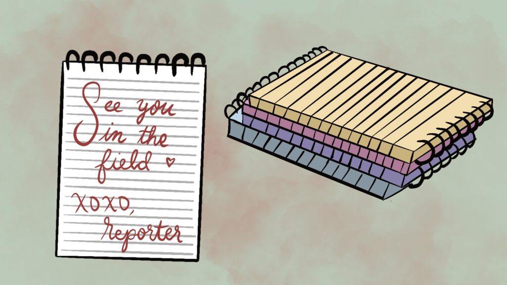 The background of the image is a light pink, in the foreground, a white ringed notepad is pictured. The notepad reads “See you in the field, xoxo Reporter,” written in cursive. Behind the notepad, lies four other notepads stacked on top of each other. From the bottom up, the colors are blue, purple, pink, and yellow.