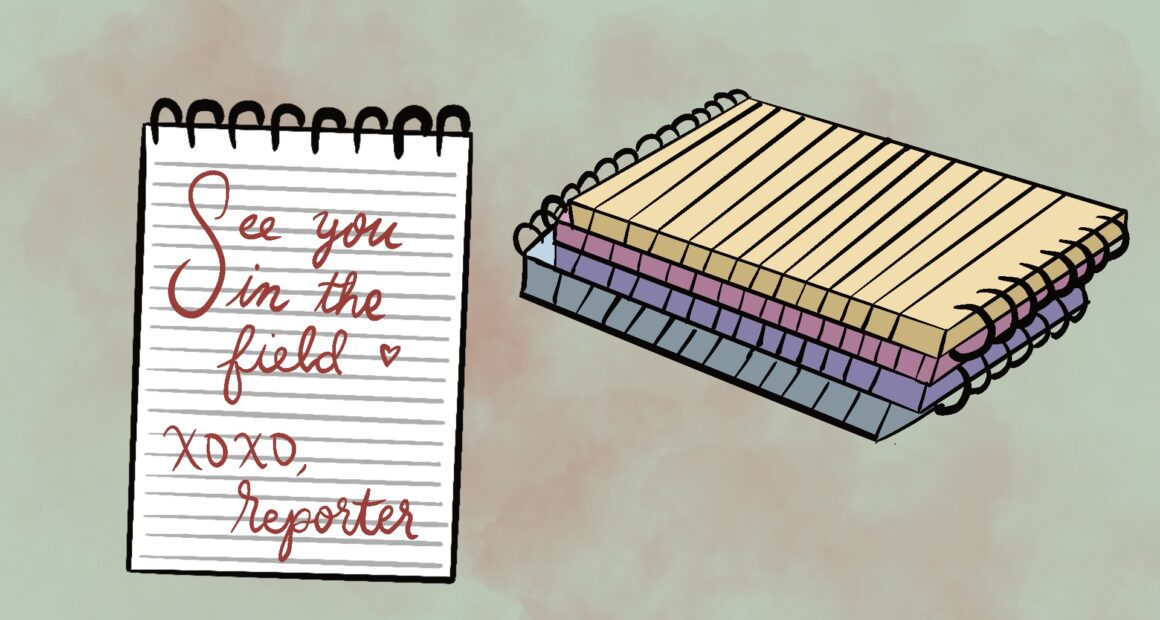 The background of the image is a light pink, in the foreground, a white ringed notepad is pictured. The notepad reads “See you in the field, xoxo Reporter,” written in cursive. Behind the notepad, lies four other notepads stacked on top of each other. From the bottom up, the colors are blue, purple, pink, and yellow.