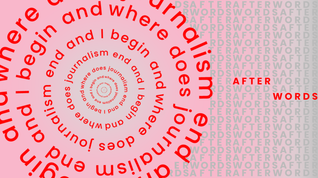 Text reading, “where does journalism end and I begin and” in red on a pink background repeating over and over in a circle. To the right, text reads “After Words” repeating in grey with the words highlighted in red once.